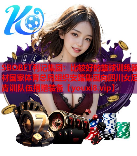 SBOBET利记集团：比较好的篮球训练器材国家体育总局组织安踏集团向四川女足青训队伍捐赠装备