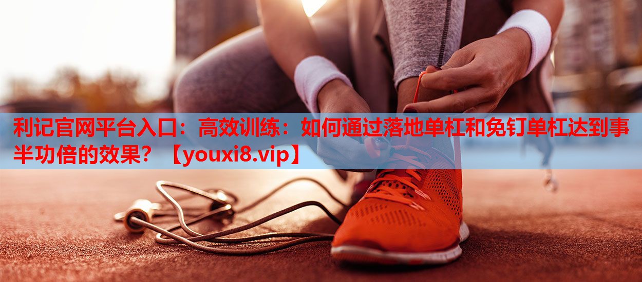 利记官网平台入口：高效训练：如何通过落地单杠和免钉单杠达到事半功倍的效果？
